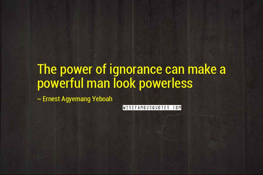 Ernest Agyemang Yeboah Quotes: The power of ignorance can make a powerful man look powerless