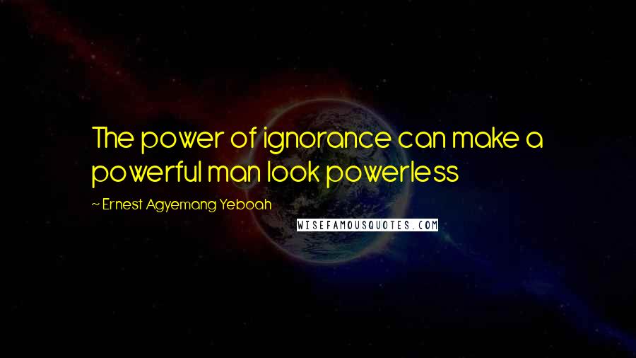 Ernest Agyemang Yeboah Quotes: The power of ignorance can make a powerful man look powerless