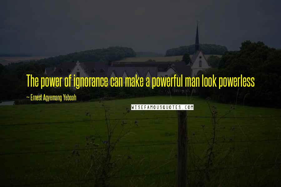 Ernest Agyemang Yeboah Quotes: The power of ignorance can make a powerful man look powerless