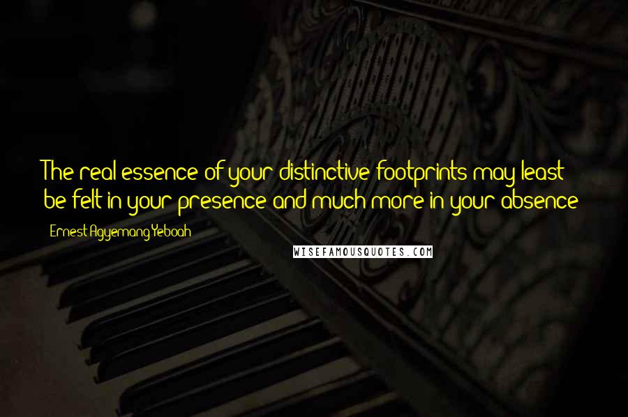 Ernest Agyemang Yeboah Quotes: The real essence of your distinctive footprints may least be felt in your presence and much more in your absence