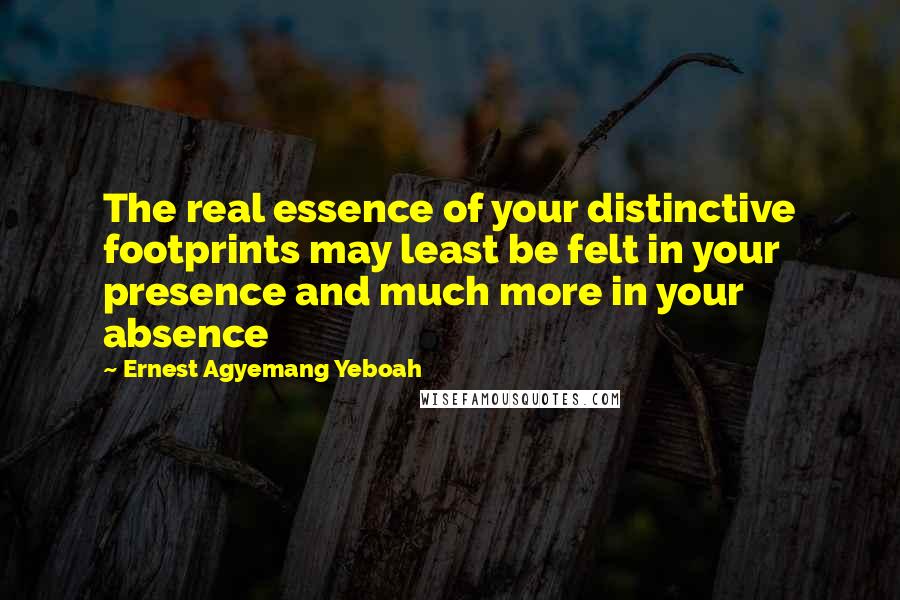 Ernest Agyemang Yeboah Quotes: The real essence of your distinctive footprints may least be felt in your presence and much more in your absence