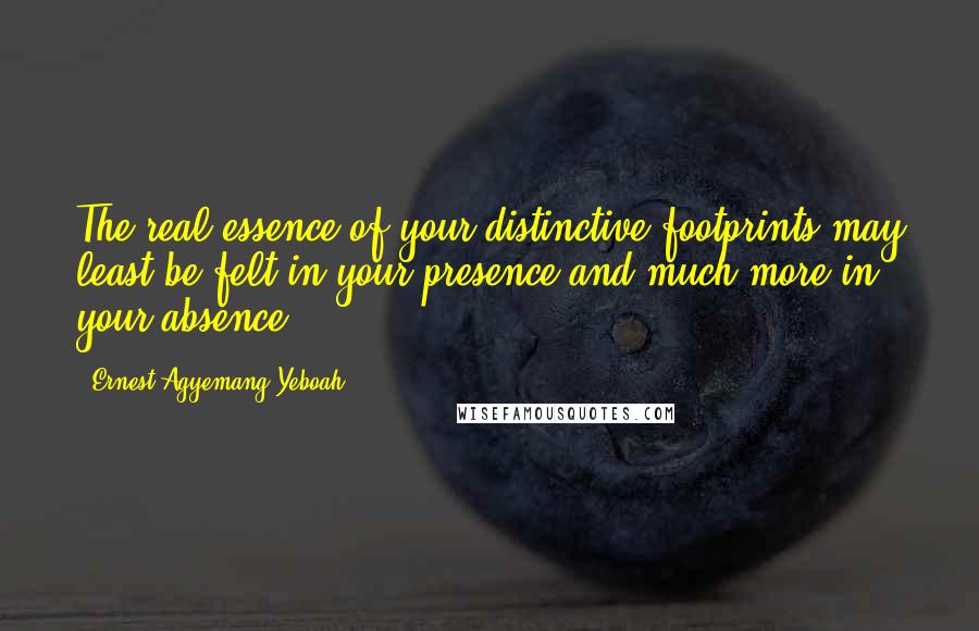 Ernest Agyemang Yeboah Quotes: The real essence of your distinctive footprints may least be felt in your presence and much more in your absence