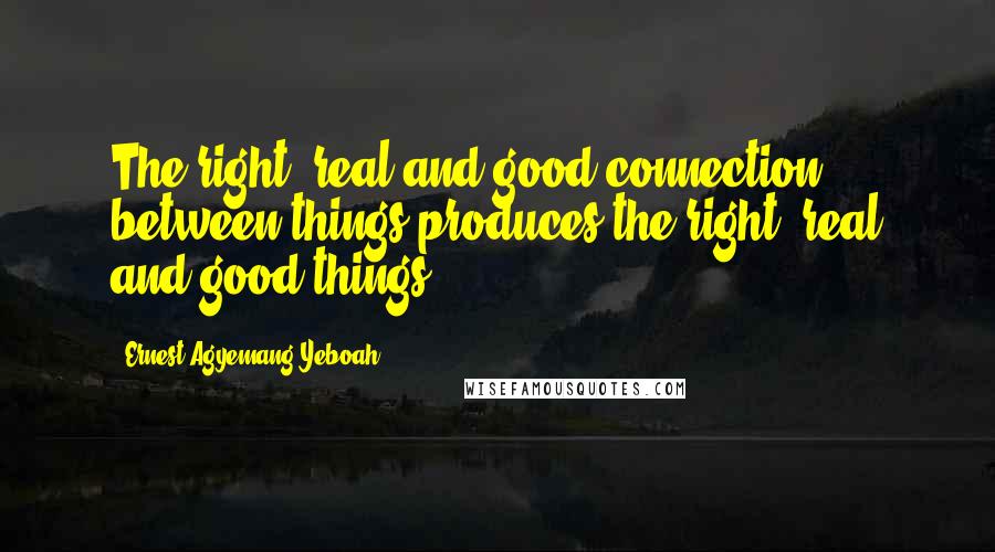 Ernest Agyemang Yeboah Quotes: The right, real and good connection between things produces the right, real and good things.