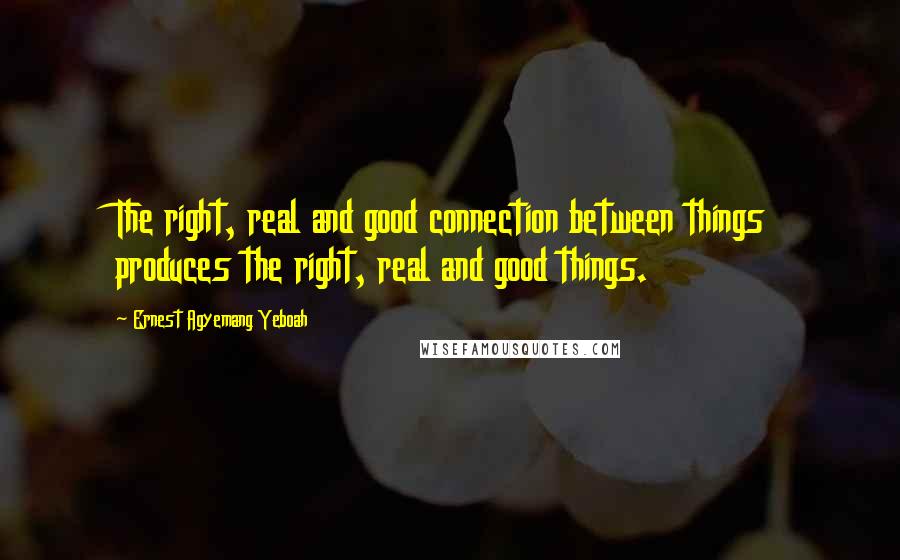 Ernest Agyemang Yeboah Quotes: The right, real and good connection between things produces the right, real and good things.