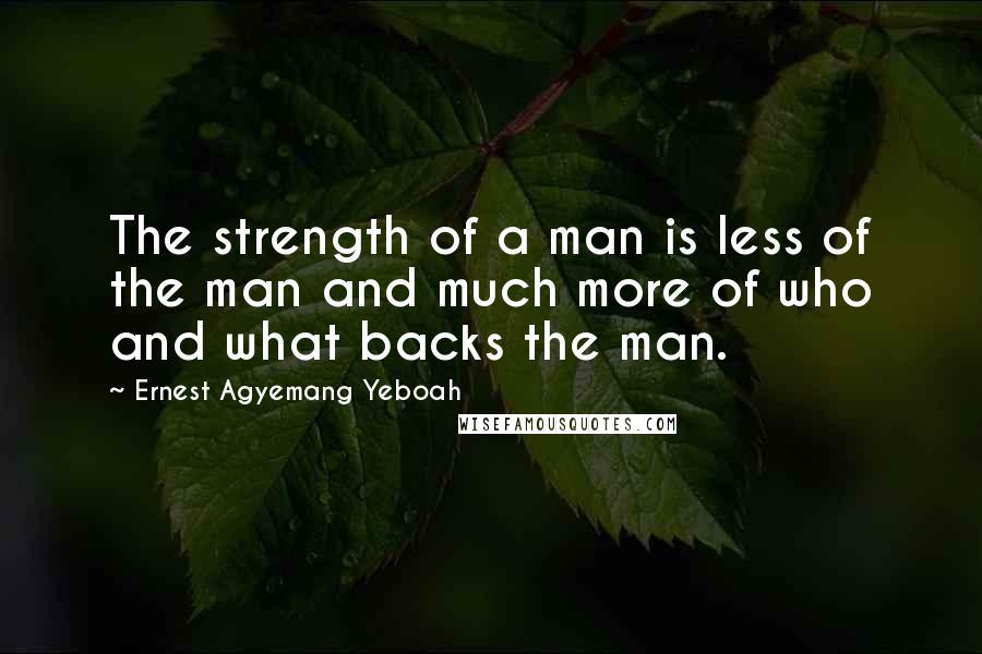 Ernest Agyemang Yeboah Quotes: The strength of a man is less of the man and much more of who and what backs the man.