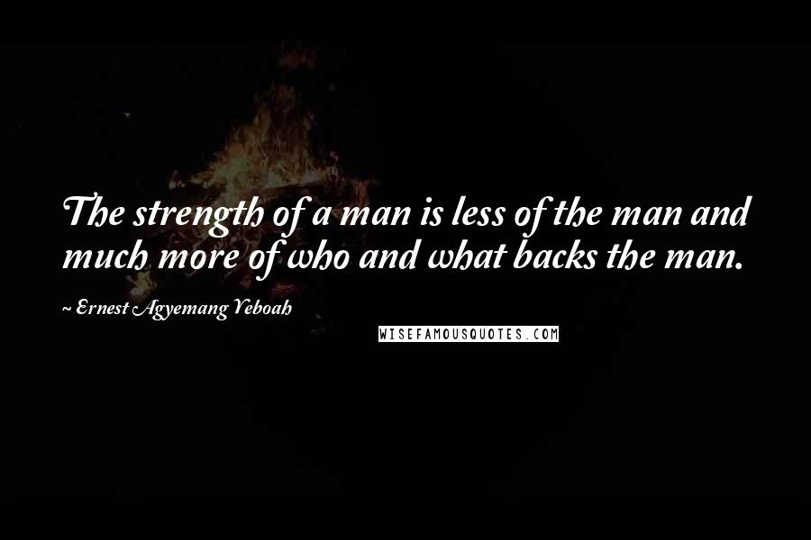 Ernest Agyemang Yeboah Quotes: The strength of a man is less of the man and much more of who and what backs the man.