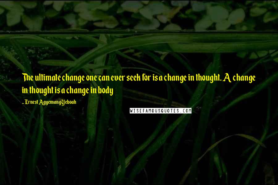 Ernest Agyemang Yeboah Quotes: The ultimate change one can ever seek for is a change in thought. A change in thought is a change in body