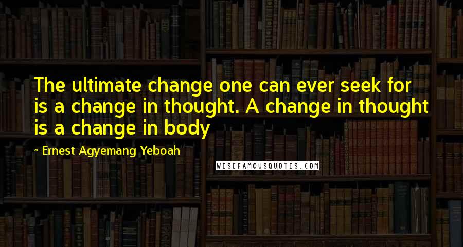 Ernest Agyemang Yeboah Quotes: The ultimate change one can ever seek for is a change in thought. A change in thought is a change in body