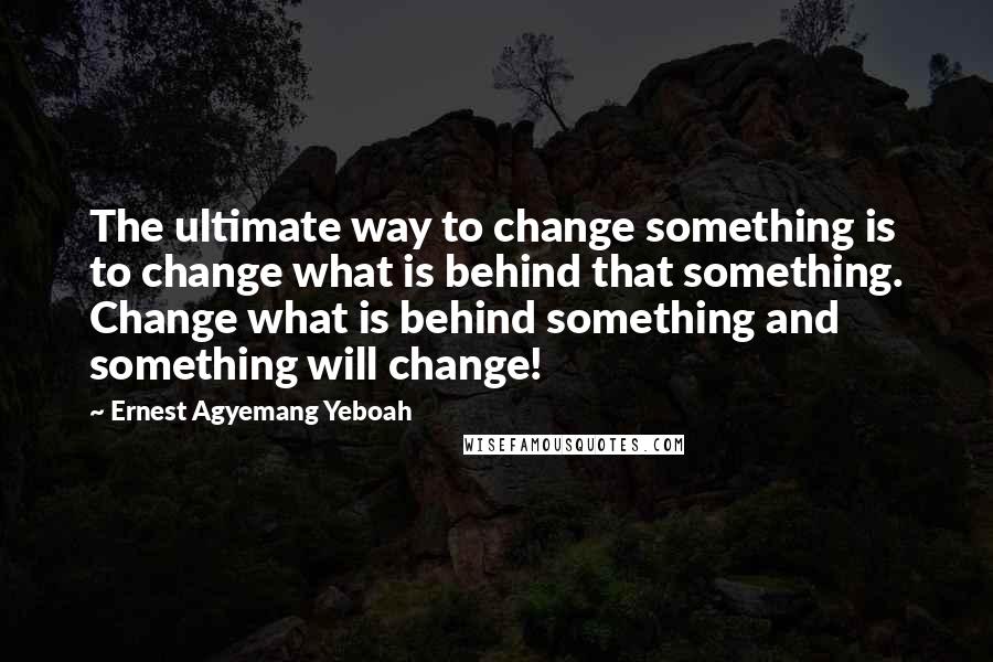 Ernest Agyemang Yeboah Quotes: The ultimate way to change something is to change what is behind that something. Change what is behind something and something will change!