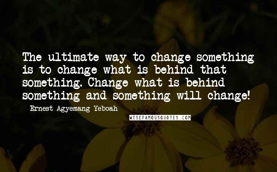 Ernest Agyemang Yeboah Quotes: The ultimate way to change something is to change what is behind that something. Change what is behind something and something will change!