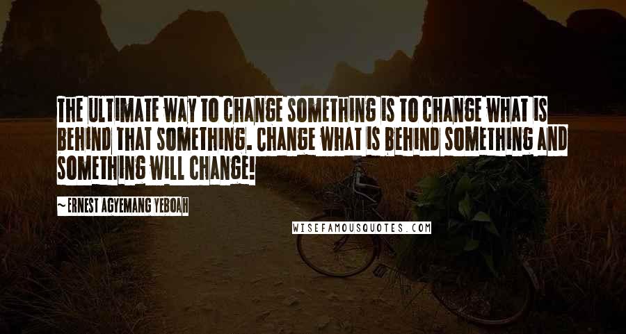 Ernest Agyemang Yeboah Quotes: The ultimate way to change something is to change what is behind that something. Change what is behind something and something will change!