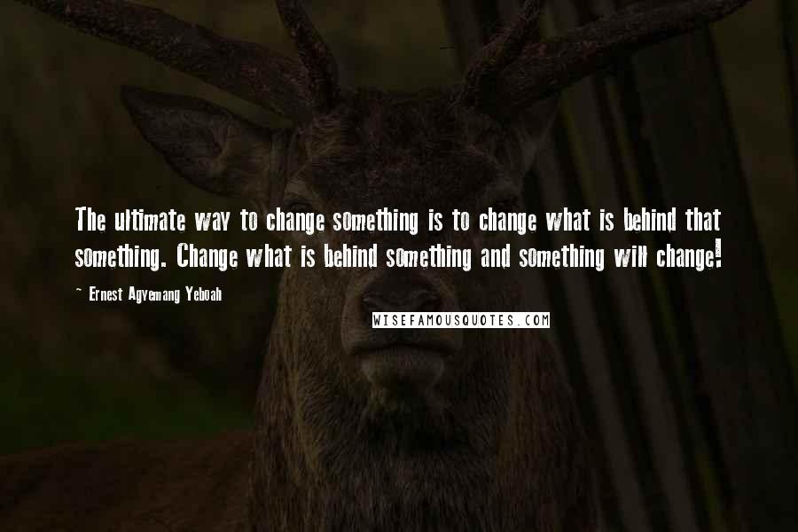 Ernest Agyemang Yeboah Quotes: The ultimate way to change something is to change what is behind that something. Change what is behind something and something will change!