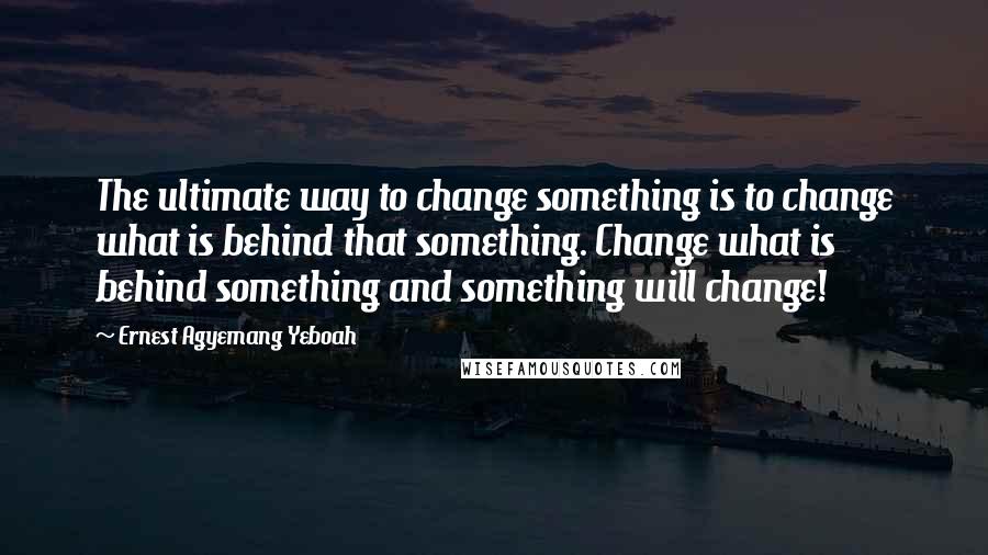 Ernest Agyemang Yeboah Quotes: The ultimate way to change something is to change what is behind that something. Change what is behind something and something will change!