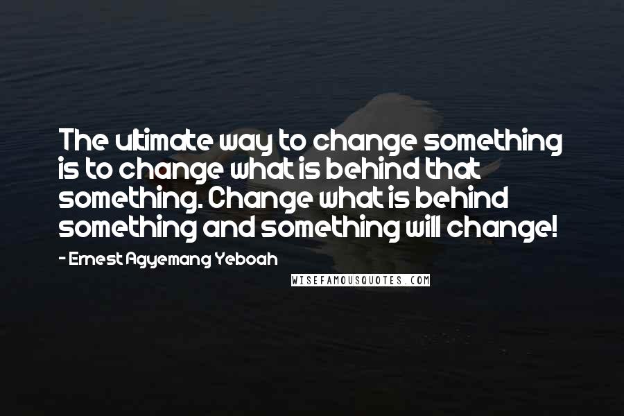 Ernest Agyemang Yeboah Quotes: The ultimate way to change something is to change what is behind that something. Change what is behind something and something will change!