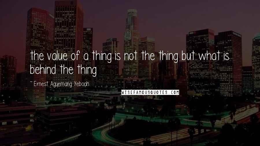 Ernest Agyemang Yeboah Quotes: the value of a thing is not the thing but what is behind the thing