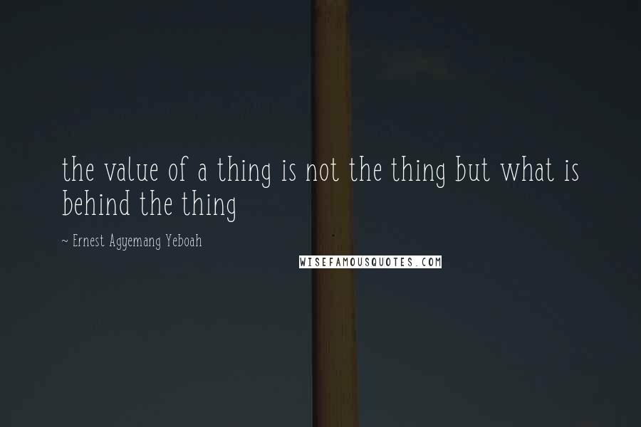Ernest Agyemang Yeboah Quotes: the value of a thing is not the thing but what is behind the thing
