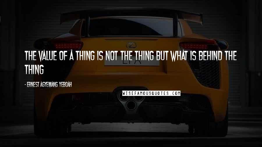 Ernest Agyemang Yeboah Quotes: the value of a thing is not the thing but what is behind the thing