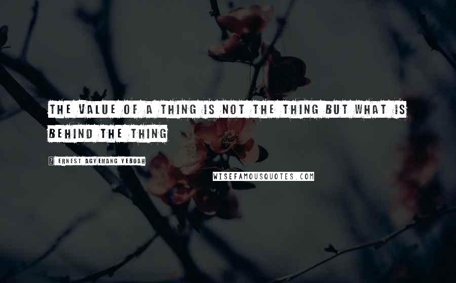 Ernest Agyemang Yeboah Quotes: the value of a thing is not the thing but what is behind the thing