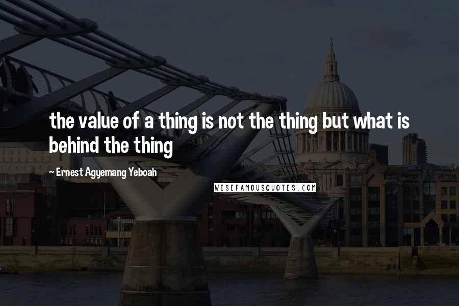 Ernest Agyemang Yeboah Quotes: the value of a thing is not the thing but what is behind the thing