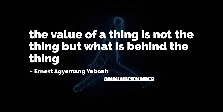 Ernest Agyemang Yeboah Quotes: the value of a thing is not the thing but what is behind the thing