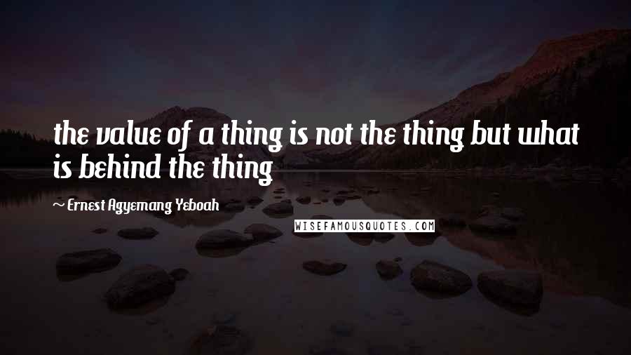 Ernest Agyemang Yeboah Quotes: the value of a thing is not the thing but what is behind the thing