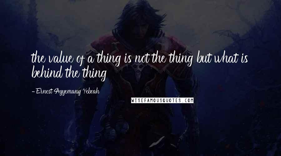 Ernest Agyemang Yeboah Quotes: the value of a thing is not the thing but what is behind the thing