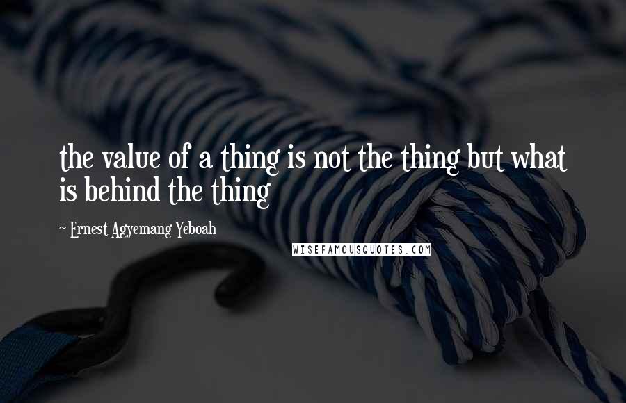 Ernest Agyemang Yeboah Quotes: the value of a thing is not the thing but what is behind the thing