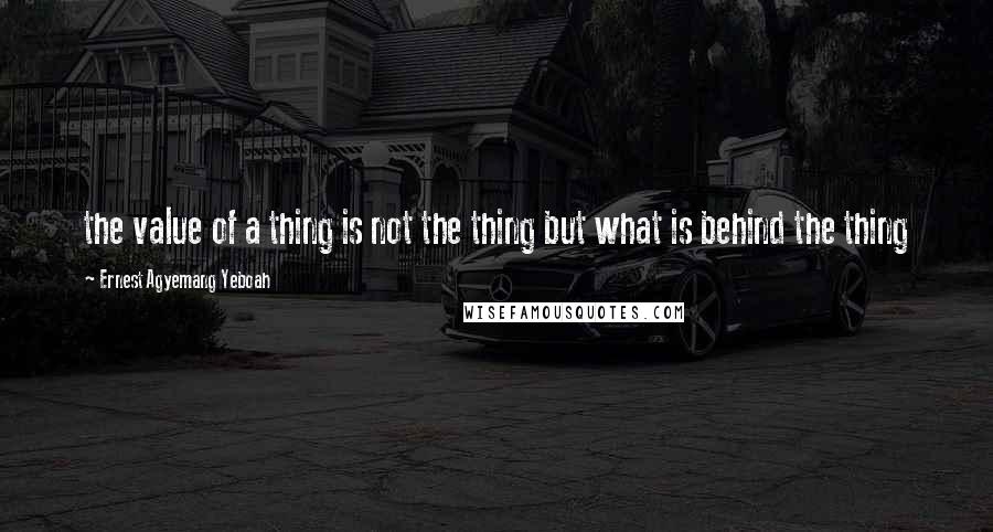 Ernest Agyemang Yeboah Quotes: the value of a thing is not the thing but what is behind the thing