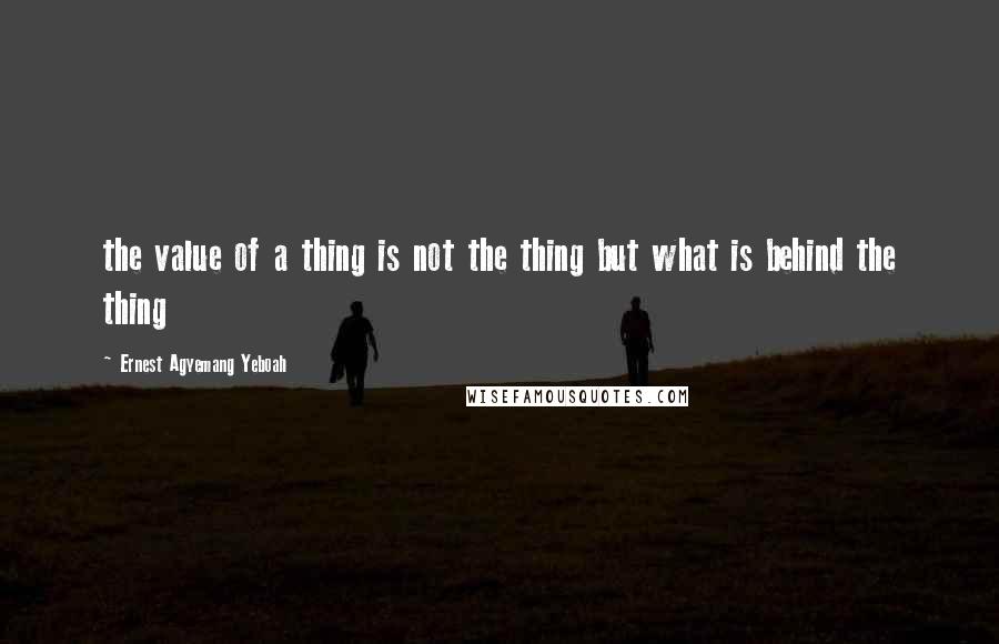 Ernest Agyemang Yeboah Quotes: the value of a thing is not the thing but what is behind the thing