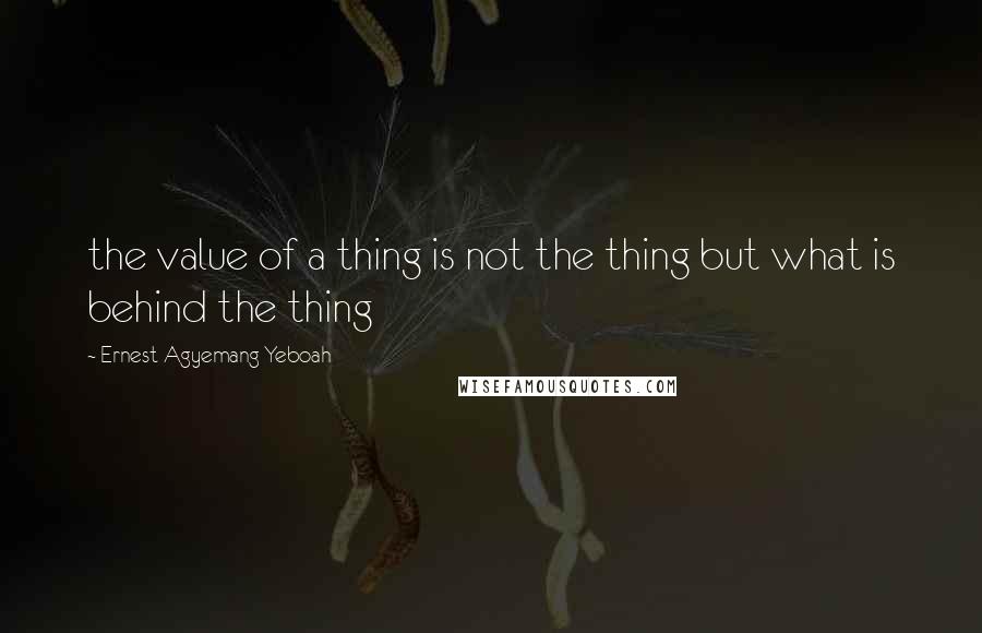 Ernest Agyemang Yeboah Quotes: the value of a thing is not the thing but what is behind the thing