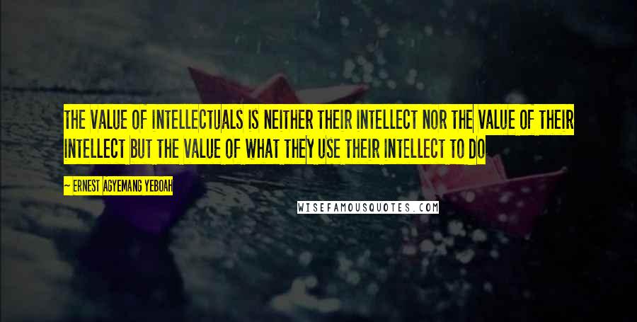 Ernest Agyemang Yeboah Quotes: the value of intellectuals is neither their intellect nor the value of their intellect but the value of what they use their intellect to do