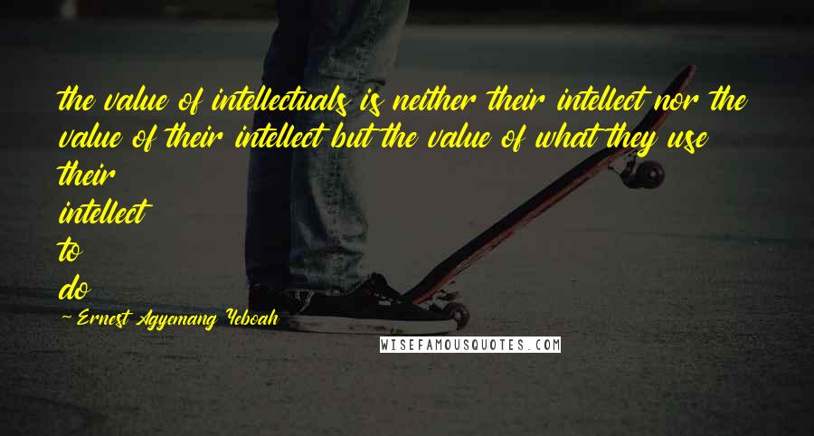 Ernest Agyemang Yeboah Quotes: the value of intellectuals is neither their intellect nor the value of their intellect but the value of what they use their intellect to do