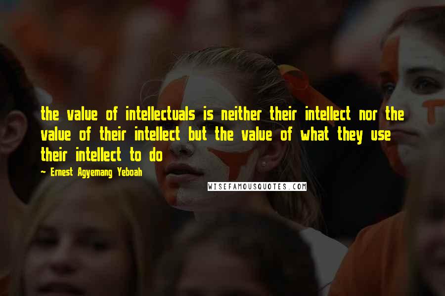 Ernest Agyemang Yeboah Quotes: the value of intellectuals is neither their intellect nor the value of their intellect but the value of what they use their intellect to do