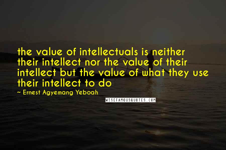 Ernest Agyemang Yeboah Quotes: the value of intellectuals is neither their intellect nor the value of their intellect but the value of what they use their intellect to do