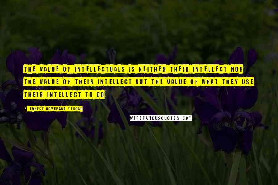 Ernest Agyemang Yeboah Quotes: the value of intellectuals is neither their intellect nor the value of their intellect but the value of what they use their intellect to do