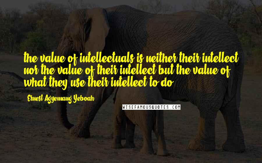 Ernest Agyemang Yeboah Quotes: the value of intellectuals is neither their intellect nor the value of their intellect but the value of what they use their intellect to do
