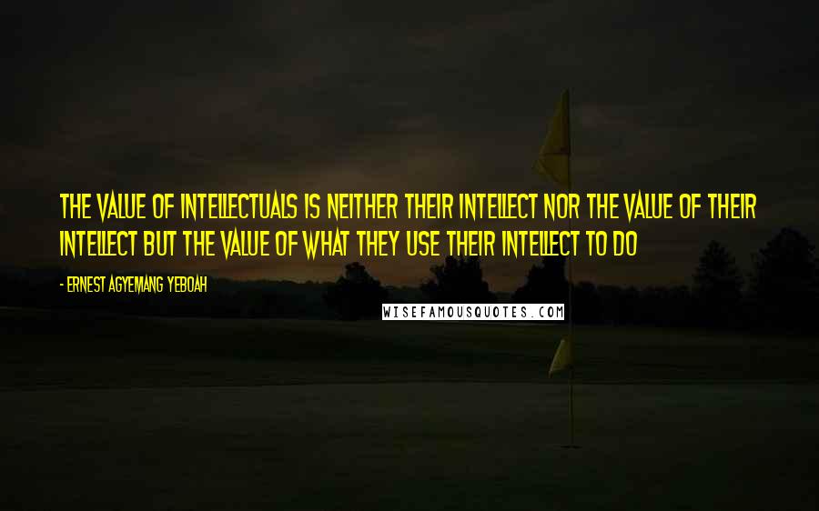 Ernest Agyemang Yeboah Quotes: the value of intellectuals is neither their intellect nor the value of their intellect but the value of what they use their intellect to do