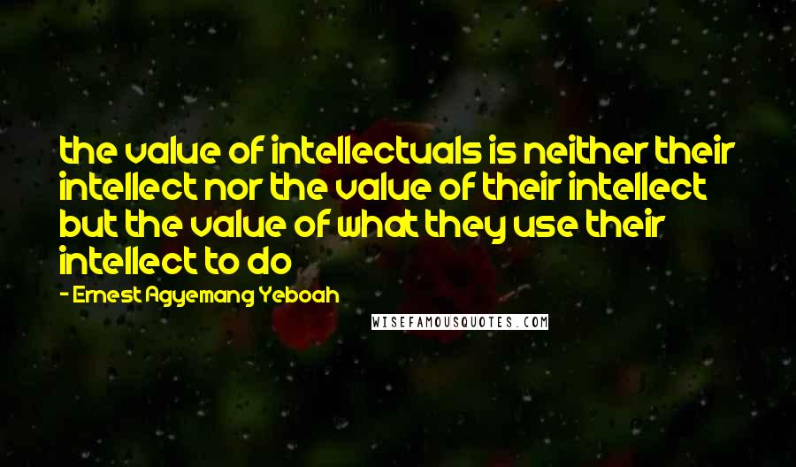 Ernest Agyemang Yeboah Quotes: the value of intellectuals is neither their intellect nor the value of their intellect but the value of what they use their intellect to do