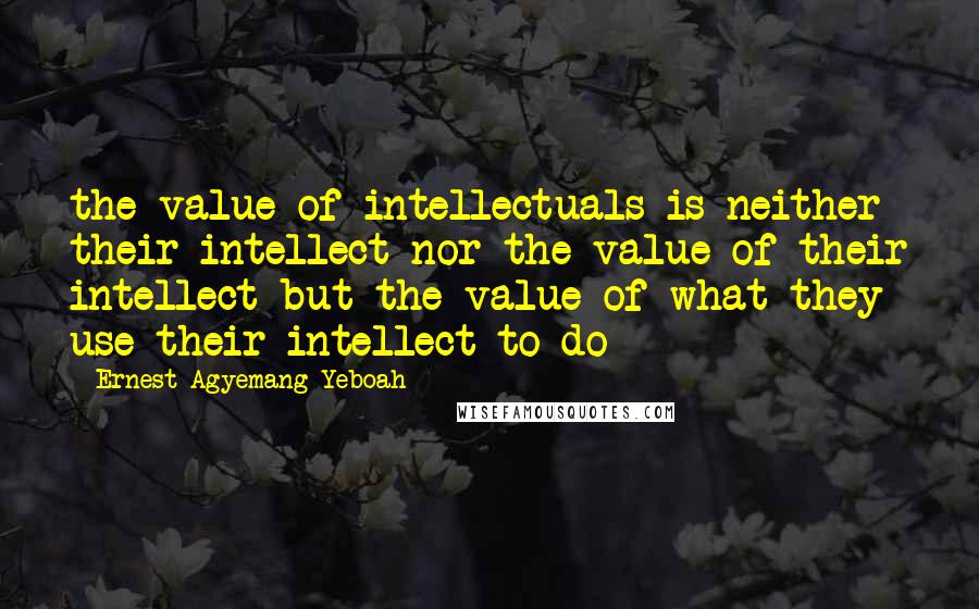 Ernest Agyemang Yeboah Quotes: the value of intellectuals is neither their intellect nor the value of their intellect but the value of what they use their intellect to do