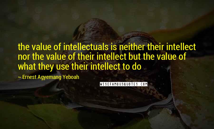 Ernest Agyemang Yeboah Quotes: the value of intellectuals is neither their intellect nor the value of their intellect but the value of what they use their intellect to do