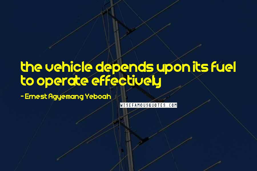 Ernest Agyemang Yeboah Quotes: the vehicle depends upon its fuel to operate effectively
