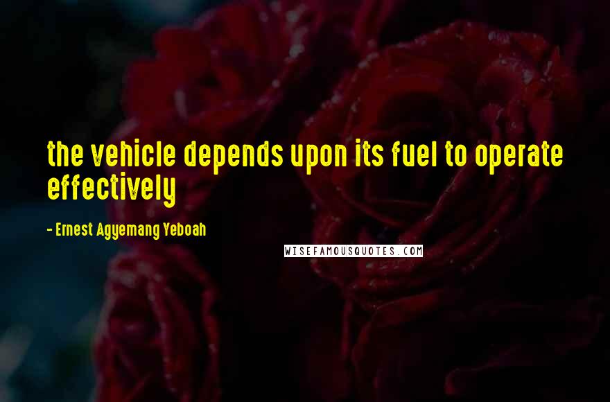 Ernest Agyemang Yeboah Quotes: the vehicle depends upon its fuel to operate effectively