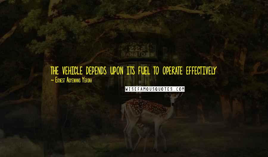 Ernest Agyemang Yeboah Quotes: the vehicle depends upon its fuel to operate effectively