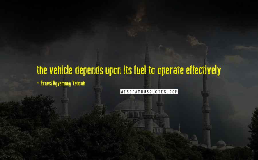 Ernest Agyemang Yeboah Quotes: the vehicle depends upon its fuel to operate effectively