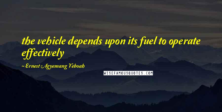 Ernest Agyemang Yeboah Quotes: the vehicle depends upon its fuel to operate effectively