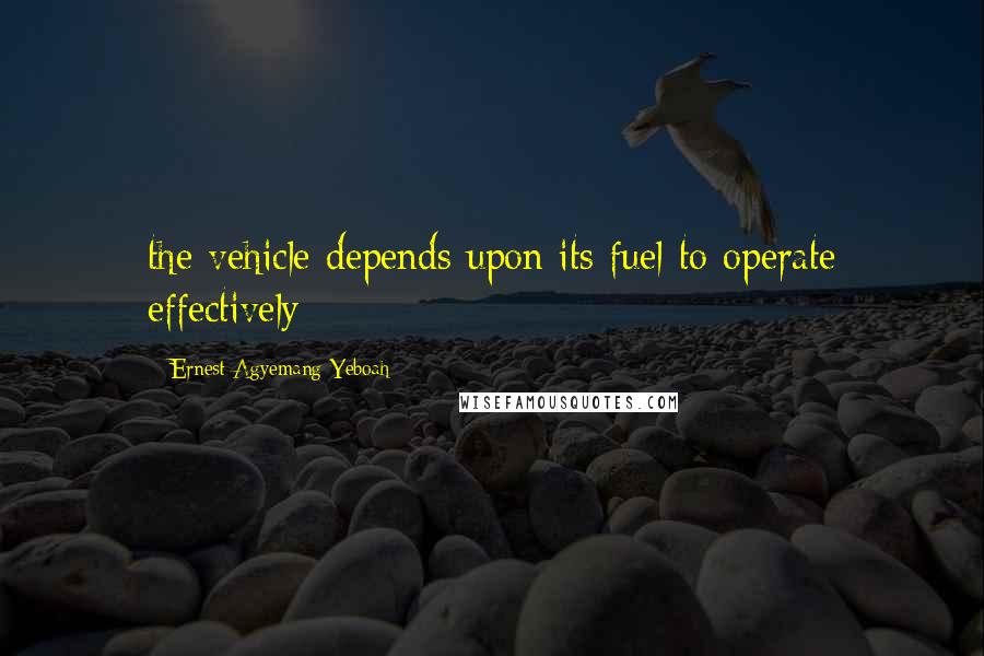 Ernest Agyemang Yeboah Quotes: the vehicle depends upon its fuel to operate effectively