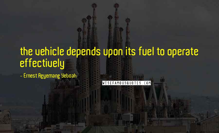 Ernest Agyemang Yeboah Quotes: the vehicle depends upon its fuel to operate effectively