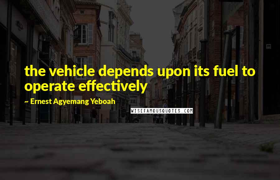 Ernest Agyemang Yeboah Quotes: the vehicle depends upon its fuel to operate effectively