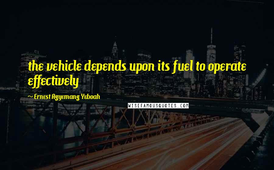 Ernest Agyemang Yeboah Quotes: the vehicle depends upon its fuel to operate effectively