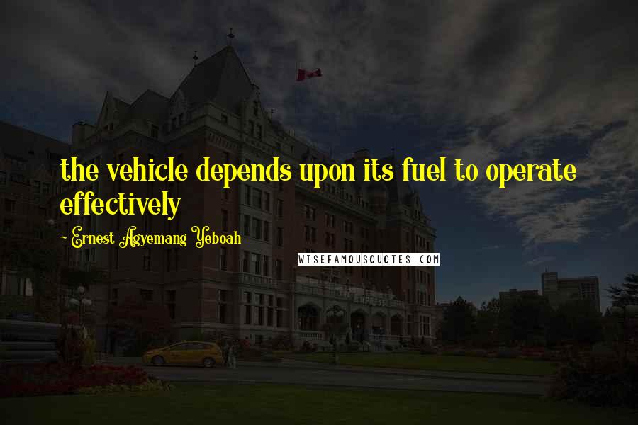 Ernest Agyemang Yeboah Quotes: the vehicle depends upon its fuel to operate effectively